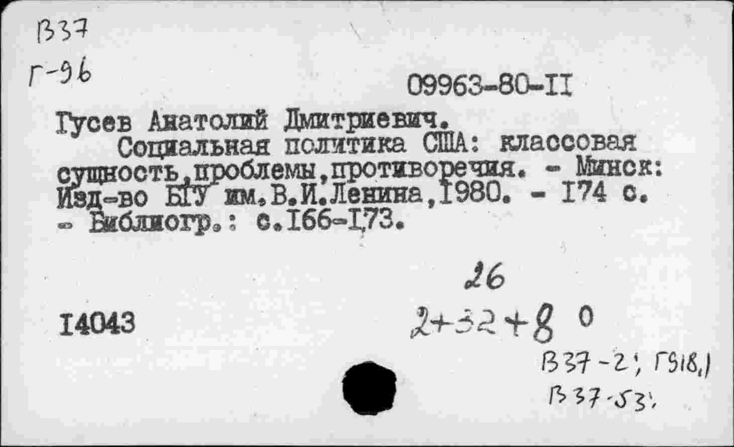 ﻿№
Г'$Ь	09963-80-11
Гусев Анатолий Дмитриевич.
Социальная политика США: классовая сущность, проблемы »противоречия. - Минск: Ивп-во им,В.И.Ленина. 1980. - 174 с.
огрэ: с. 166-1,73
14043
0^6
я+т-з ° в;?-г’ Г5^) ъЧ'Ху.